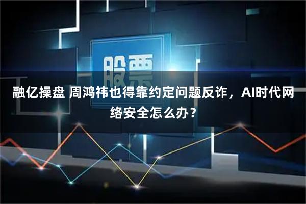 融亿操盘 周鸿祎也得靠约定问题反诈，AI时代网络安全怎么办？