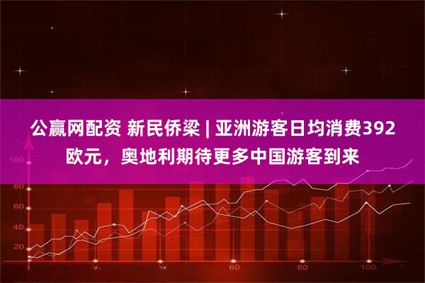 公赢网配资 新民侨梁 | 亚洲游客日均消费392欧元，奥地利期待更多中国游客到来