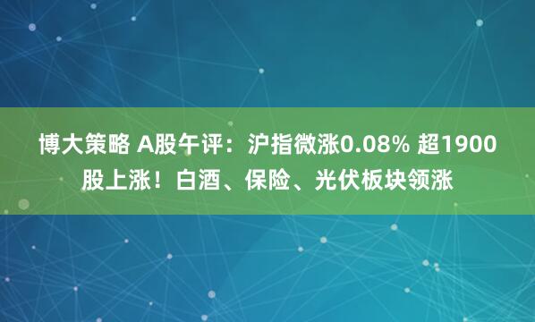 博大策略 A股午评：沪指微涨0.08% 超1900股上涨！白酒、保险、光伏板块领涨
