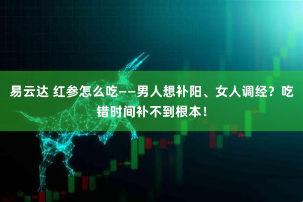 易云达 红参怎么吃——男人想补阳、女人调经？吃错时间补不到根本！