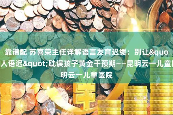 靠谱配 苏喜荣主任详解语言发育迟缓：别让&quot;贵人语迟&quot;耽误孩子黄金干预期——昆明云一儿童医院