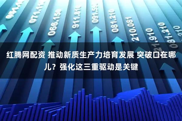 红腾网配资 推动新质生产力培育发展 突破口在哪儿？强化这三重驱动是关键