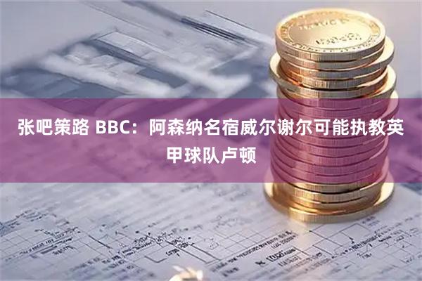 张吧策路 BBC：阿森纳名宿威尔谢尔可能执教英甲球队卢顿