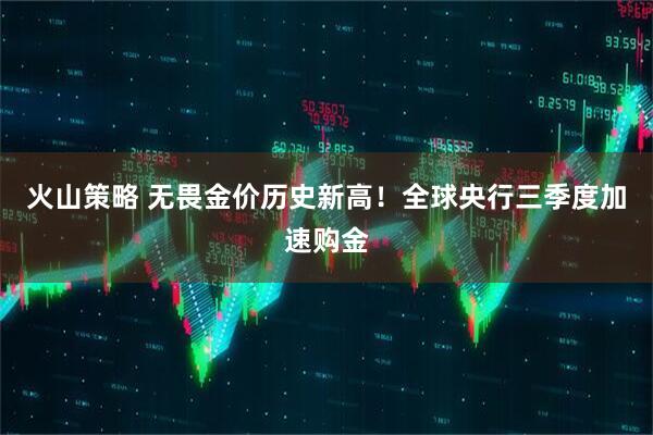 火山策略 无畏金价历史新高！全球央行三季度加速购金