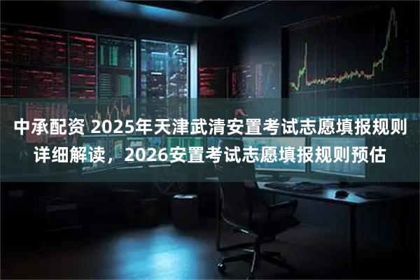 中承配资 2025年天津武清安置考试志愿填报规则详细解读，2026安置考试志愿填报规则预估
