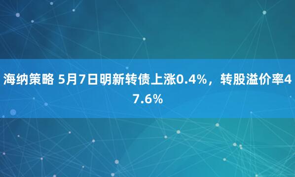 海纳策略 5月7日明新转债上涨0.4%，转股溢价率47.6%