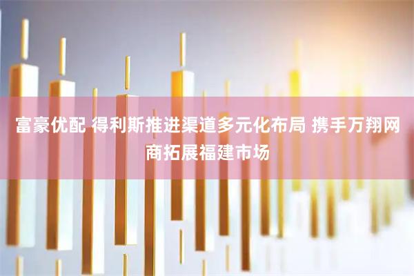 富豪优配 得利斯推进渠道多元化布局 携手万翔网商拓展福建市场