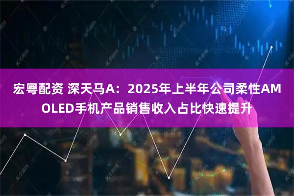宏粤配资 深天马A：2025年上半年公司柔性AMOLED手机产品销售收入占比快速提升