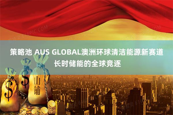 策略池 AUS GLOBAL澳洲环球清洁能源新赛道 长时储能的全球竞逐