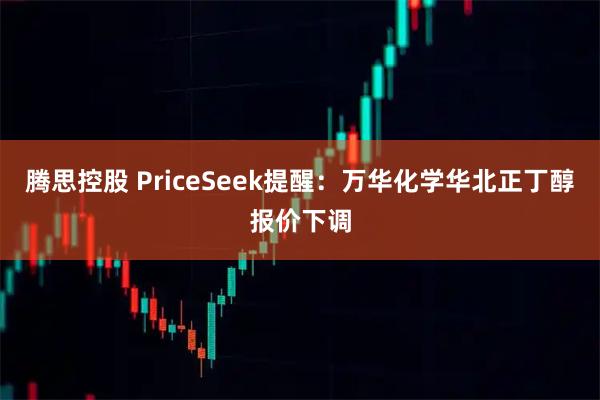 腾思控股 PriceSeek提醒：万华化学华北正丁醇报价下调