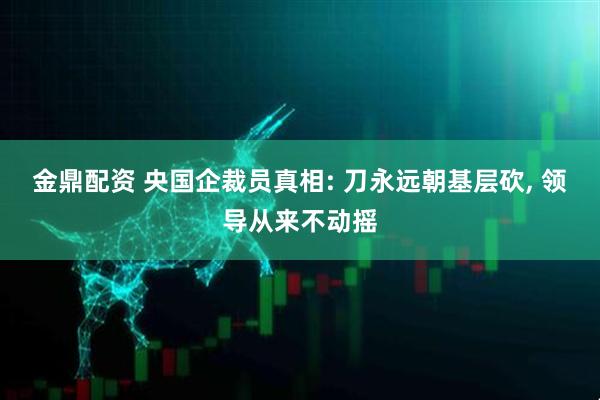金鼎配资 央国企裁员真相: 刀永远朝基层砍, 领导从来不动摇