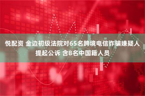 悦配资 金边初级法院对65名跨境电信诈骗嫌疑人提起公诉 含8名中国籍人员