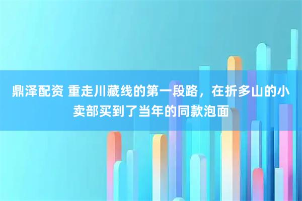 鼎泽配资 重走川藏线的第一段路，在折多山的小卖部买到了当年的同款泡面