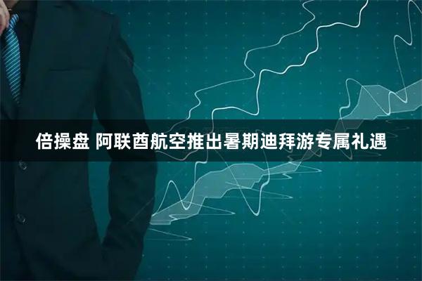 倍操盘 阿联酋航空推出暑期迪拜游专属礼遇