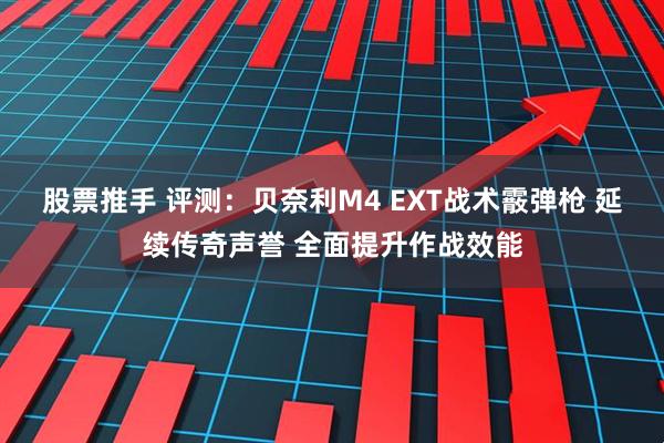 股票推手 评测：贝奈利M4 EXT战术霰弹枪 延续传奇声誉 全面提升作战效能