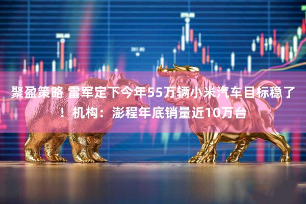 聚盈策略 雷军定下今年55万辆小米汽车目标稳了！机构：澎程年底销量近10万台